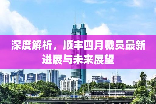 深度解析，顺丰四月裁员最新进展与未来展望