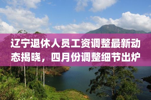 辽宁退休人员工资调整最新动态揭晓，四月份调整细节出炉