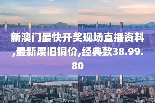 新澳门最快开奖现场直播资料,最新废旧铜价,经典款38.99.80