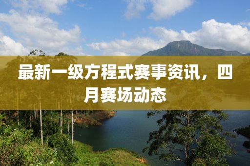 最新一级方程式赛事资讯，四月赛场动态