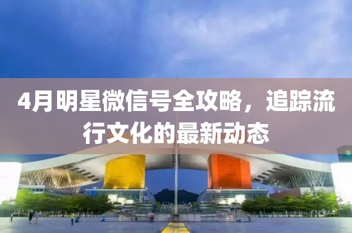 4月明星微信号全攻略，追踪流行文化的最新动态