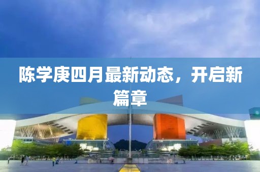 陈学庚四月最新动态，开启新篇章