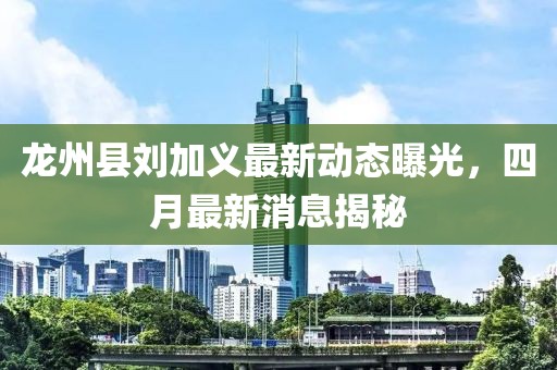 龙州县刘加义最新动态曝光，四月最新消息揭秘