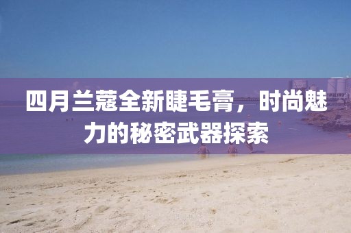 四月兰蔻全新睫毛膏，时尚魅力的秘密武器探索
