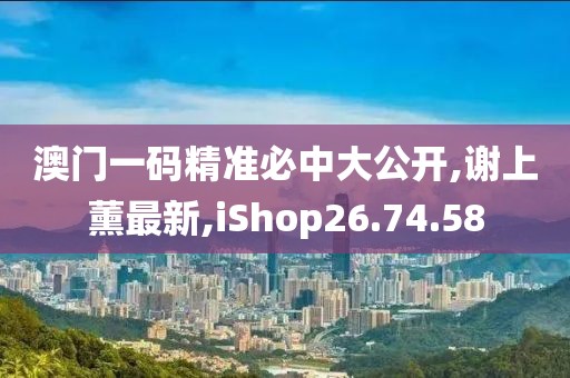 澳门一码精准必中大公开,谢上薰最新,iShop26.74.58