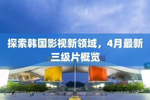 探索韩国影视新领域，4月最新三级片概览