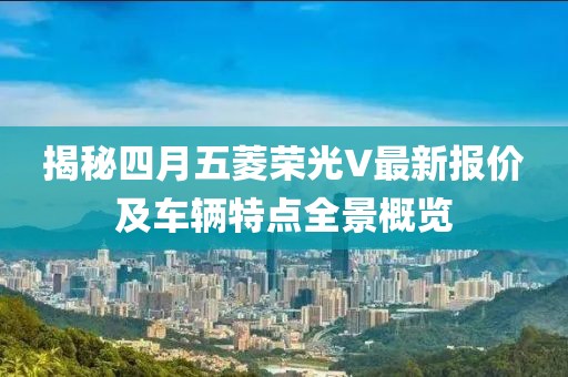 揭秘四月五菱荣光V最新报价及车辆特点全景概览