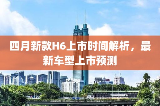 四月新款H6上市时间解析，最新车型上市预测