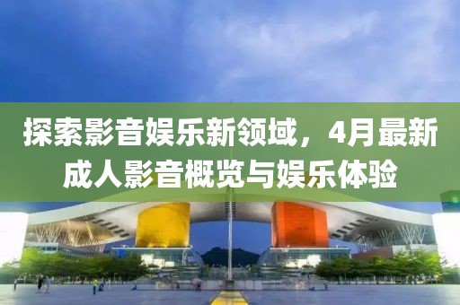 探索影音娱乐新领域，4月最新成人影音概览与娱乐体验