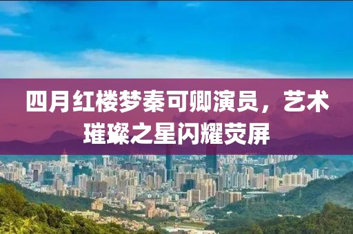 四月红楼梦秦可卿演员，艺术璀璨之星闪耀荧屏