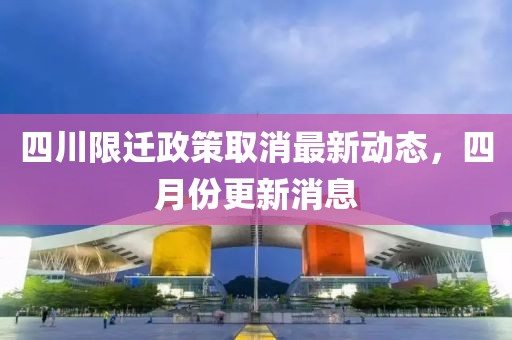 四川限迁政策取消最新动态，四月份更新消息