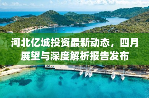 河北亿城投资最新动态，四月展望与深度解析报告发布