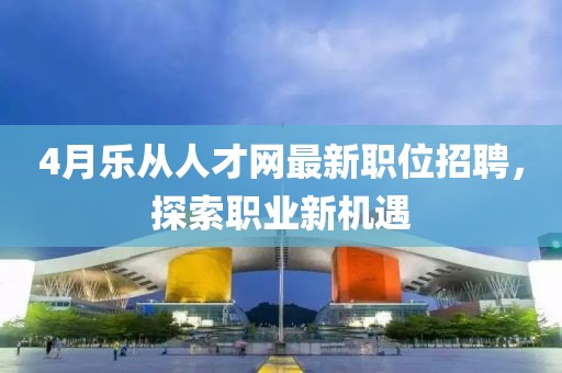 4月乐从人才网最新职位招聘，探索职业新机遇