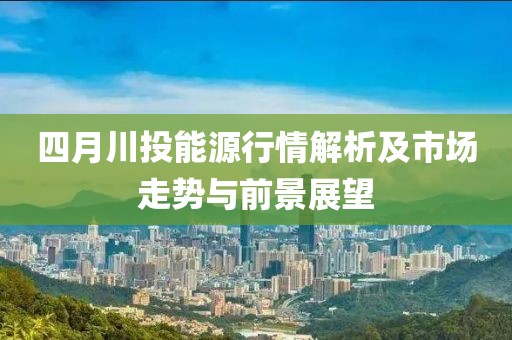 四月川投能源行情解析及市场走势与前景展望
