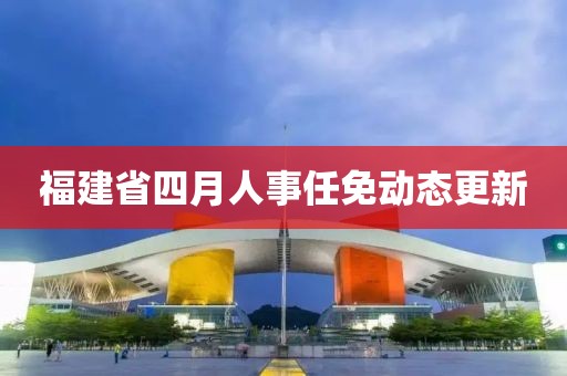 福建省四月人事任免动态更新