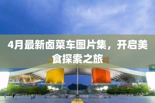 4月最新卤菜车图片集，开启美食探索之旅