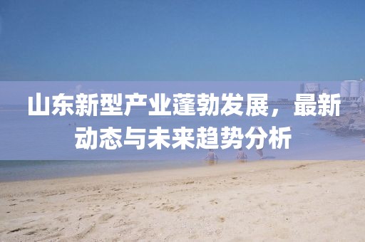 山东新型产业蓬勃发展，最新动态与未来趋势分析