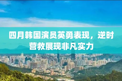 四月韩国演员英勇表现，逆时营救展现非凡实力