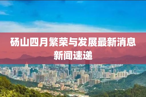 砀山四月繁荣与发展最新消息新闻速递