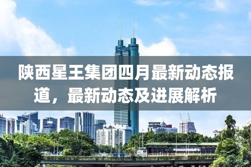 陕西星王集团四月最新动态报道，最新动态及进展解析