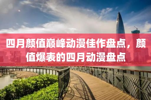 四月颜值巅峰动漫佳作盘点，颜值爆表的四月动漫盘点