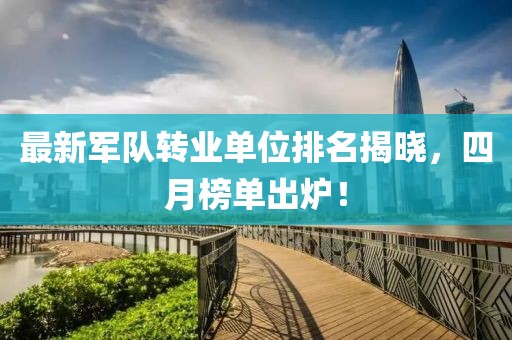 最新军队转业单位排名揭晓，四月榜单出炉！