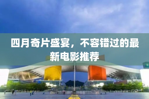 四月奇片盛宴，不容错过的最新电影推荐