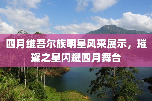 四月维吾尔族明星风采展示，璀璨之星闪耀四月舞台