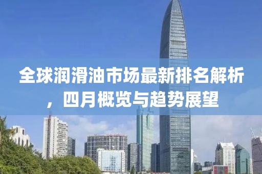 全球润滑油市场最新排名解析，四月概览与趋势展望