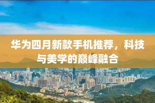 华为四月新款手机推荐，科技与美学的巅峰融合
