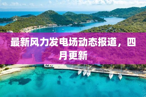 最新风力发电场动态报道，四月更新