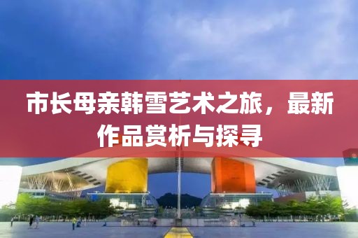 市长母亲韩雪艺术之旅，最新作品赏析与探寻