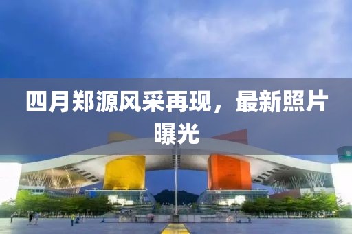 四月郑源风采再现，最新照片曝光