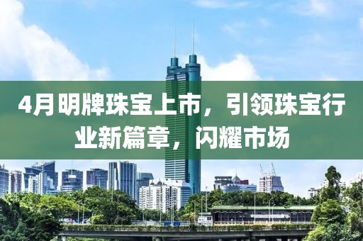 4月明牌珠宝上市，引领珠宝行业新篇章，闪耀市场