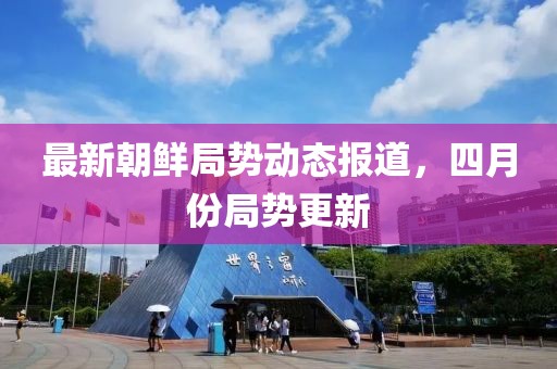 最新朝鲜局势动态报道，四月份局势更新