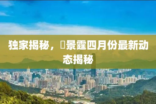 独家揭秘，頋景霆四月份最新动态揭秘
