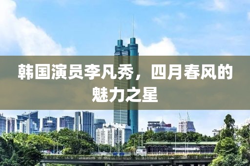 韩国演员李凡秀，四月春风的魅力之星