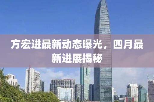 方宏进最新动态曝光，四月最新进展揭秘