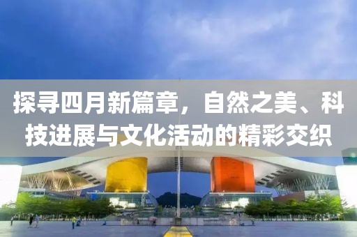 探寻四月新篇章，自然之美、科技进展与文化活动的精彩交织