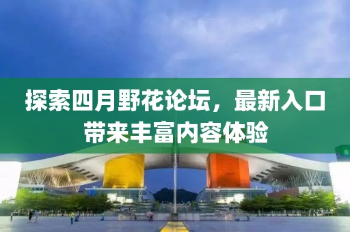 探索四月野花论坛，最新入口带来丰富内容体验
