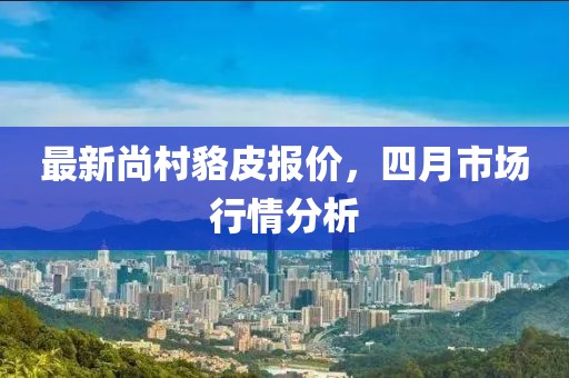 最新尚村貉皮报价，四月市场行情分析