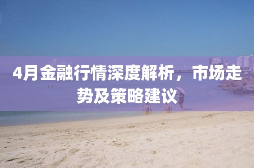 4月金融行情深度解析，市场走势及策略建议