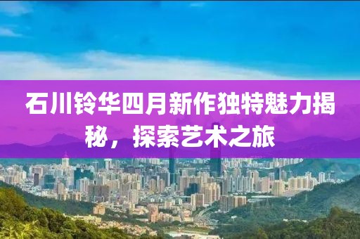 石川铃华四月新作独特魅力揭秘，探索艺术之旅