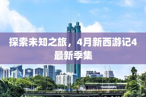 探索未知之旅，4月新西游记4最新季集