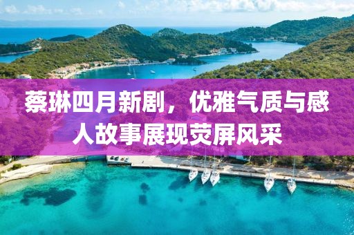 蔡琳四月新剧，优雅气质与感人故事展现荧屏风采