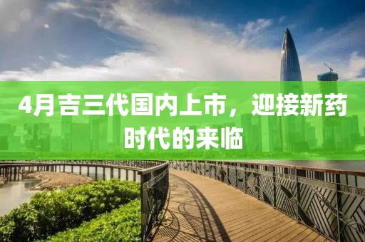 4月吉三代国内上市，迎接新药时代的来临