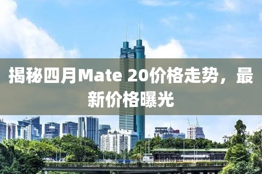 揭秘四月Mate 20价格走势，最新价格曝光