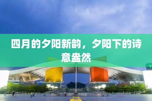 四月的夕阳新韵，夕阳下的诗意盎然