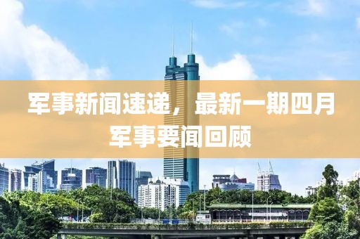 军事新闻速递，最新一期四月军事要闻回顾