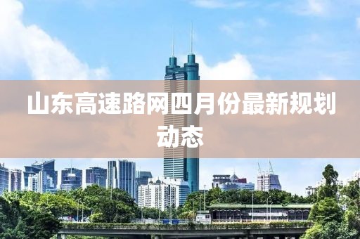 山东高速路网四月份最新规划动态
